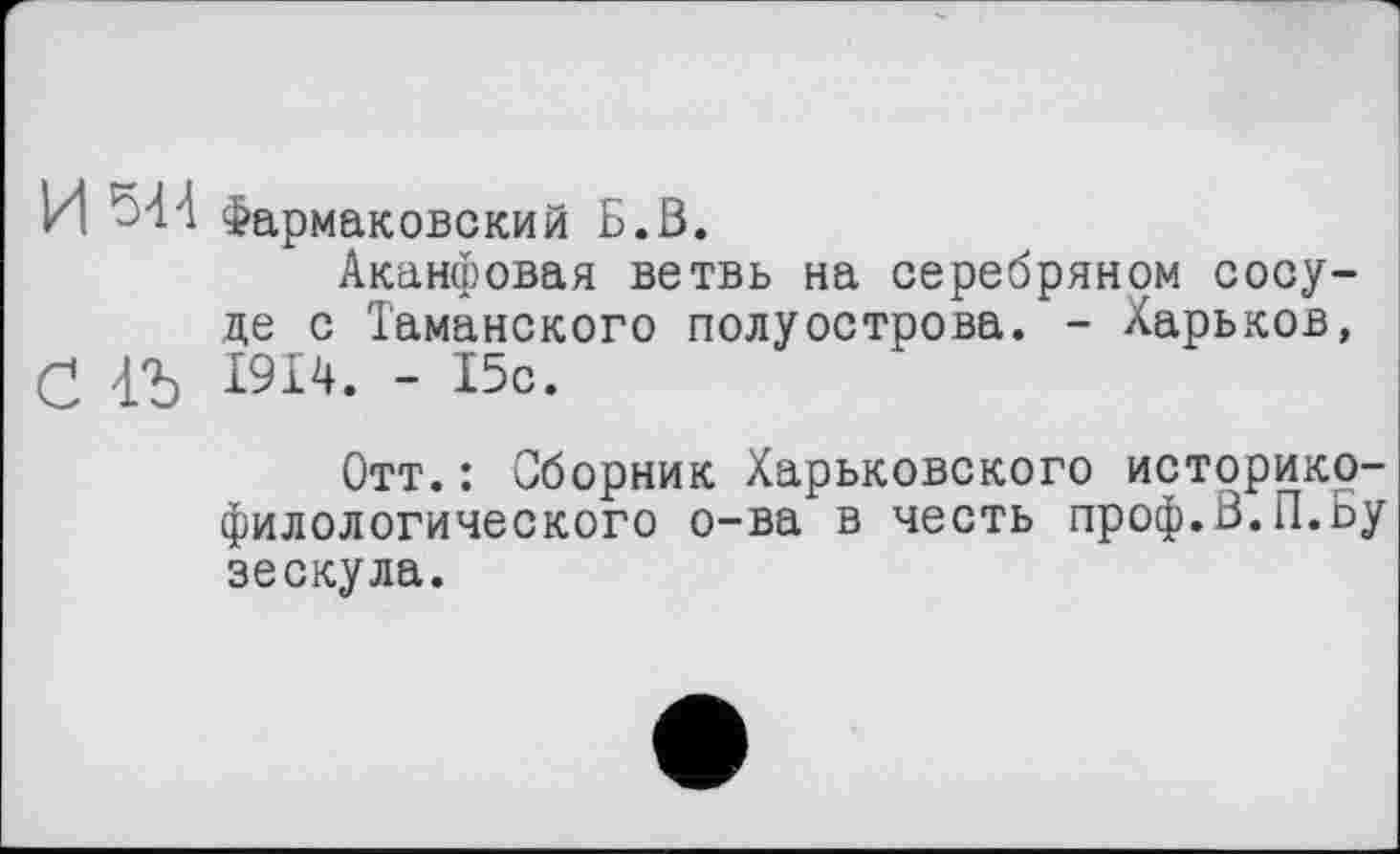 ﻿И Фармаковский Б.В.
Аканфовая ветвь на серебряном сосуде с Таманского полуострова. - Харьков, (2 4*5 1914. - 15с.
Отт.: Сборник Харьковского историко-филологического о-ва в честь проф.В.П.Бу зескула.